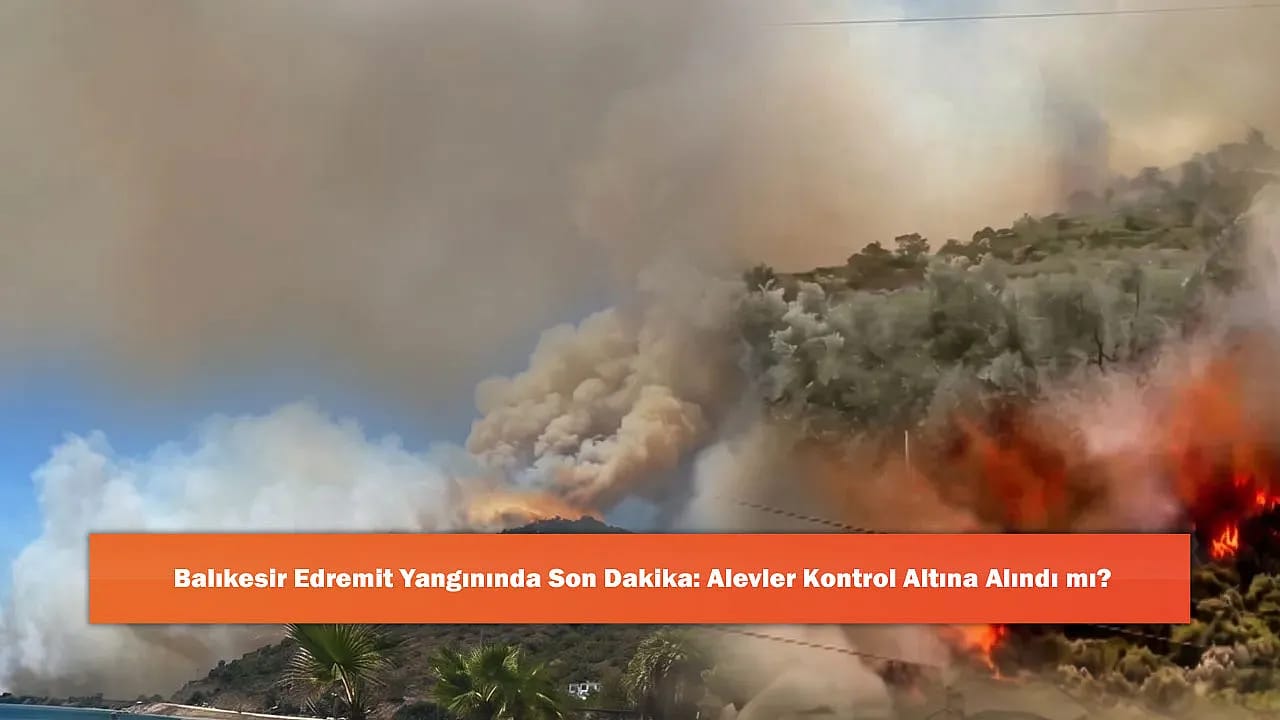 Balıkesir Edremit Yangınında Son Dakika: Alevler Kontrol Altına Alındı mı?