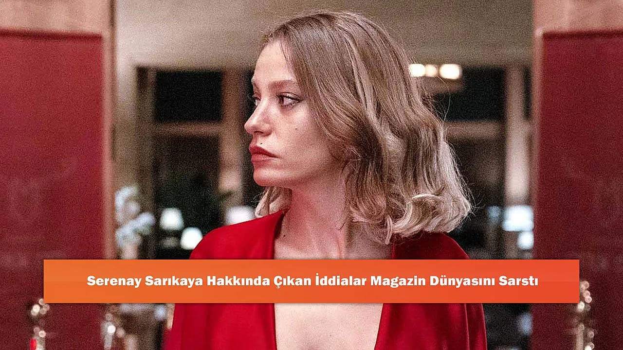 Serenay Sarıkaya Hakkında Çıkan İddialar Magazin Dünyasını Sarstı