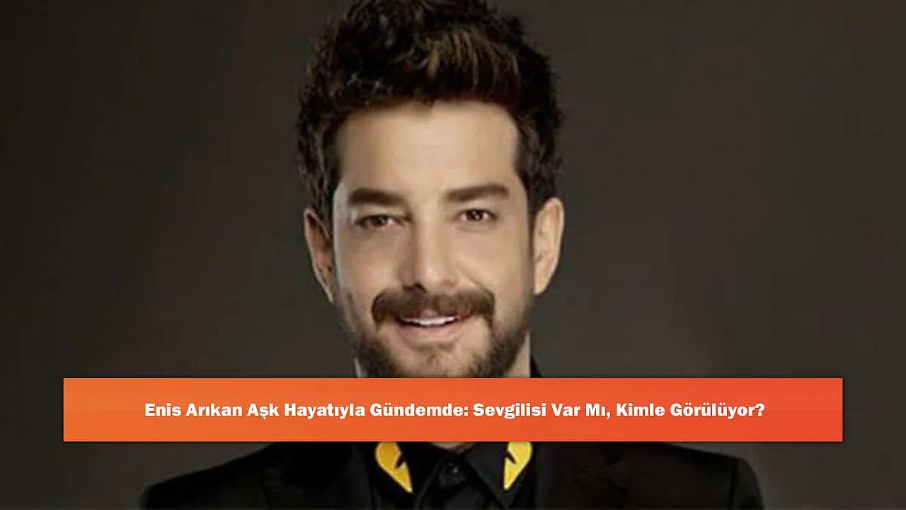 Enis Arıkan Aşk Hayatıyla Gündemde: Sevgilisi Var Mı, Kimle Görülüyor?