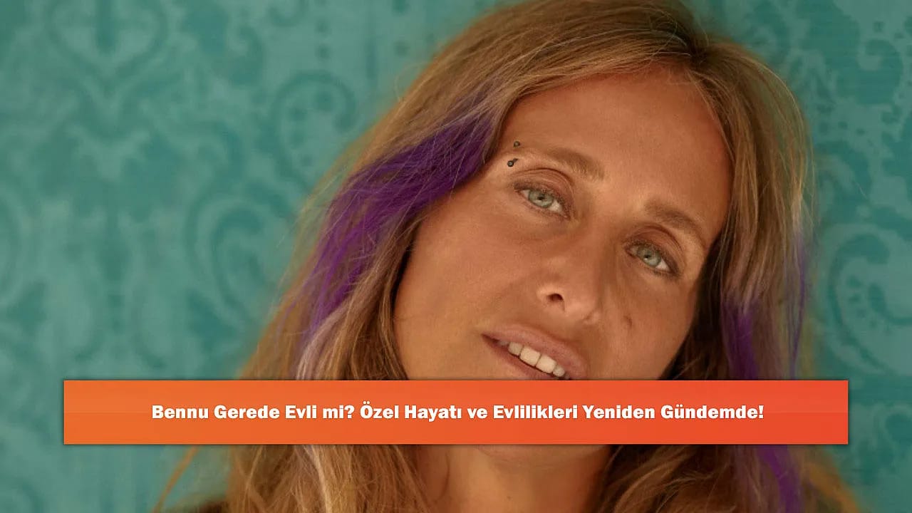Bennu Gerede Evli mi? Özel Hayatı ve Evlilikleri Yeniden Gündemde!